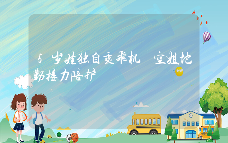 5岁娃独自乘飞机 空姐地勤接力陪护插图